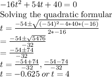 -16t\² + 54t + 40=0\\\text{Solving the quadratic formular}\\t = \frac{-54\pm \sqrt{(-54)^2 - 4*40*(-16)} }{2*-16}\\= \frac{-54\pm \sqrt{5476 }}{-32}\\= \frac{-54\pm 74}{-32}\\t=\frac{-54+ 74}{-32},\frac{-54- 74}{-32}\\t=-0.625\:or \:t=4
