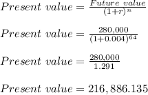 Present\ value = \frac{Future\ value}{(1+r)^n}\\\\Present\ value = \frac{280,000}{(1+0.004)^{64}}\\\\Present\ value = \frac{280,000}{1.291}\\\\Present\ value = 216,886.135