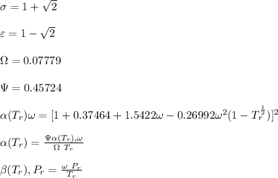 \sigma =1+\sqrt{2}\\\\\varepsilon = 1-\sqrt{2}\\\\ \Omega= 0.07779\\\\ \Psi= 0.45724  \\\\\alpha (T_r) \omega =[ 1+ 0.37464 + 1.5422 \omega  -0.26992 \omega^2 (1-T_r^{\frac{1}{2}})]^2\\\\ \alpha (T_r)=\frac{\Psi \alpha (T_r) , \omega}{\Omega \ T_r}\\\\\beta (T_r), P_r=\frac{\omega\ P_r}{T_r}\\\\
