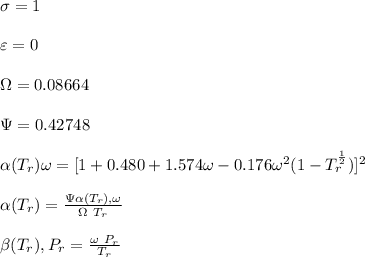 \sigma =1\\\\\varepsilon = 0\\\\ \Omega= 0.08664\\\\ \Psi= 0.42748  \\\\\alpha (T_r) \omega =[ 1+ 0.480 + 1.574 \omega  -0.176 \omega^2 (1-T_r^{\frac{1}{2}})]^2\\\\ \alpha (T_r)=\frac{\Psi \alpha (T_r) , \omega}{\Omega \ T_r}\\\\\beta (T_r), P_r=\frac{\omega\ P_r}{T_r}\\\\