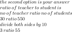the \: second \: option \: is \: your \: answer \\ ratio \: of \: teacher \: to \: student \: is \\ no \: of \: teacher \: ratio \: no \: of \: students \\ 30 \: ratio \: 550 \\ divide \: both \: sides \: by \: 10 \\ 3 \: ratio \: 55