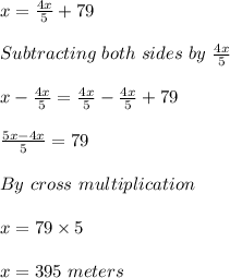 x=\frac{4x}{5} +79\\ \\ Subtracting\ both\ sides\ by \ \frac{4x}{5}\\ \\ x- \frac{4x}{5}= \frac{4x}{5}- \frac{4x}{5}+79\\ \\ \frac{5x-4x}{5} =79\\ \\ By \ cross\ multiplication\\ \\ x=79\times5\\ \\ x=395\ meters