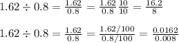 1.62 \div 0.8  = \frac{1.62}{0.8} = \frac{1.62}{0.8}\frac{10}{10} = \frac{16.2}{8}\\\\1.62 \div 0.8  = \frac{1.62}{0.8}= \frac{1.62/100}{0.8/100} = \frac{0.0162}{0.008}