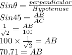 Sin \theta = \frac{perpendicular}{Hypotenuse}\\Sin 45= \frac{AB}{AC}\\\frac{1}{\sqrt{2}}=\frac{AB}{100}\\100 \times \frac{1}{\sqrt{2}}=AB\\70.71=AB