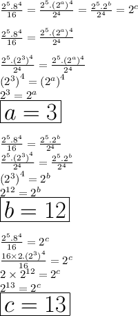 \frac{ {2}^{5}. {8}^{4}  }{16}  =  \frac{ {2}^{5}. { ({2}^{a}) }^{4}  }{ {2}^{4} }  =  \frac{ {2}^{5}. { {2}^{b} }  }{ {2}^{4} }  =  {2}^{c}  \\  \\  \frac{ {2}^{5}. {8}^{4}  }{16}  =  \frac{ {2}^{5}. { ({2}^{a}) }^{4}  }{ {2}^{4} }  \\  \\  \frac{ {2}^{5}. {( {2}^{3}) }^{4}  }{ {2}^{4} }  =  \frac{ {2}^{5}. { ({2}^{a}) }^{4}  }{ {2}^{4} }  \\ {( {2}^{3}) }^{4}  = { ({2}^{a}) }^{4}   \\ {2}^{3} = {2}^{a} \\  \huge \red{ \boxed{a = 3}} \\  \\  \frac{ {2}^{5}. {8}^{4}  }{16}  =   \frac{ {2}^{5}. { {2}^{b} }  }{ {2}^{4} }  \\ \frac{ {2}^{5}. { ({2}^{3} )}^{4}  }{ {2}^{4} }  =   \frac{ {2}^{5}. { {2}^{b} }  }{ {2}^{4} }  \\ { ({2}^{3} )}^{4}   = { {2}^{b} }  \\  {2}^{12}  = { {2}^{b} }  \\ \huge \purple{ \boxed{b = 12}} \\  \\  \frac{ {2}^{5}. {8}^{4}  }{16}  =  {2}^{c}  \\  \frac{ 16 \times 2. {( {2}^{3}) }^{4}  }{16}  =  {2}^{c}  \\  2 \times  {2}^{12}  =  {2}^{c}  \\  {2}^{13}  =  {2}^{c}  \\\huge \orange{ \boxed{ c = 13}}