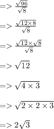 =    \frac{ \sqrt{96} }{ \sqrt{8} }  \\  \\  =    \frac{ \sqrt{12 \times 8} }{ \sqrt{8} }  \\  \\  =    \frac{ \sqrt{12} \times  \sqrt{8}  }{ \sqrt{8} }  \\  \\  =    \sqrt{12}  \\  \\  =    \sqrt{4 \times 3}  \\  \\  =    \sqrt{2 \times 2 \times 3}  \\  \\  =   2 \sqrt{3}
