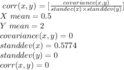 \ corr(x,y) =[\frac{covariance (x,y)}{standec(x) \times standdev(y)}]\\X \ mean = 0.5\\Y \ mean = 2\\covariance (x,y) = 0\\standdev(x) = 0.5774\\standdev(y) = 0\\corr(x,y) = 0