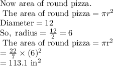\text{Now area of  round pizza.} \\\text{ The area of round pizza} = \pi r^{2} \\\rm Diameter = 12 \\So, \ radius = \frac{12}{2} = 6 \\\text{ The area of round pizza} = \pi r^{2} \\= \frac{22}{7}\times (6)^2 \\= 113.1 \ in^2