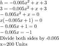 h = -0.005x^2 + x + 3\\3 = -0.005x^2 + x + 3\\-0.005x^2 + x=0\\x(-0.005x + 1)=0\\-0.005x + 1=0\\-0.005x =-1\\$Divide both sides by -0.005\\x=200 Units