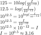125=10 log(\frac{I}{10^{-12} }  )\\12.5=log(\frac{I}{10^{-12} }  )\\10^{12.5}=10^{log(\frac{I}{10^{-12} }  )} \\10^{12.5}=\frac{I}{10^{-12} } \\10^{12.5} \times 10^{-12}=I\\I=10^{0.5} \approx 3.16