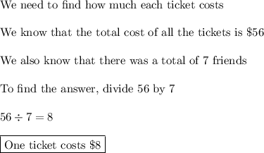 \text{We need to find how much each ticket costs}\\\\\text{We know that the total cost of all the tickets is \$56}\\\\\text{We also know that there was a total of 7 friends}\\\\\text{To find the answer, divide 56 by 7}\\\\56\div7=8\\\\\boxed{\text{One ticket costs \$8}}