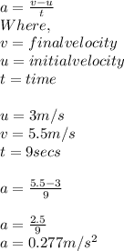 a = \frac{v - u}{t} \\Where,\\v = final velocity\\u = initial velocity\\t = time\\\\u = 3m/s\\v = 5.5m/s\\t =9 secs\\\\a = \frac{5.5 - 3}{9} \\\\a = \frac{2.5}{9} \\a= 0.277 m/s^{2}