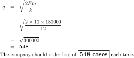 \begin{array}{rcl}q &= &\sqrt{\dfrac{2Fm}{k}}\\\\& = & \sqrt{\dfrac{2\times 10 \times 180000}{12}}\\\\& = & \sqrt{300000}\\& = & \mathbf{548}\\\end{array}\\\text{The company should order lots of $\large \boxed{\textbf{548 cases}}$ each time.}