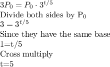 3P_0=P_0\cdot 3^{t/5}\\$Divide both sides by P_0\\3=3^{t/5}\\$Since they have the same base\\1=t/5\\Cross multiply\\t=5