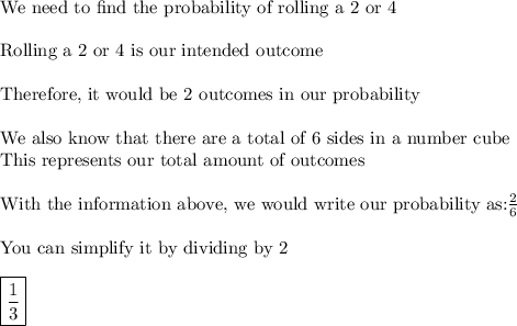 \text{We need to find the probability of rolling a 2 or 4}\\\\\text{Rolling a 2 or 4 is our intended outcome}\\\\\text{Therefore, it would be 2 outcomes in our probability}\\\\\text{We also know that there are a total of 6 sides in a number cube}\\\text{This represents our total amount of outcomes}\\\\\text{With the information above, we would write our probability as:}\frac{2}{6}\\\\\text{You can simplify it by dividing by 2}\\\\\boxed{\frac{1}{3}}