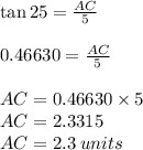 \tan 25\degree =\frac{AC}{5}\\\\0.46630 = \frac{AC}{5}\\\\AC = 0.46630 \times 5\\AC =2.3315\\AC = 2.3 \: units