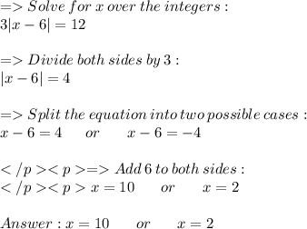 =   Solve \:  for  \: x  \: over  \: the \:  integers: \\ 3 |x - 6| = 12 \\  \\ =   Divide  \: both \:  sides \:  by  \: 3: \\ |x - 6|  = 4 \\  \\  =   Split \:  the \:  equation \:  into  \: two \:  possible  \: cases: \\ x - 6 = 4  \:  \:  \:  \:  \:  \:  \: or \:  \:  \:  \:  \:  \:  \:  \:  x - 6 = -4 \\  \\  =   Add  \: 6  \: to \:  both  \: sides: \\ x = 10 \:  \:  \:  \:  \:  \:  \:  \:  or  \:  \:  \:  \:  \:  \:  \:  \: x  = 2 \\  \\  x = 10  \:  \:  \:  \:  \:  \:  \:  \: or \:  \:  \:  \:  \:  \:  \:  \:  x = 2