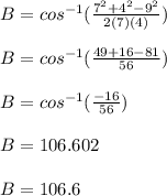 B=cos^{-1}( \frac{7^2+4^2-9^2}{2(7)(4)} )\\\\B=cos^{-1}( \frac{49+16-81}{56} )\\\\B=cos^{-1} (\frac{-16}{56} )\\\\B=106.602\\\\B=106.6