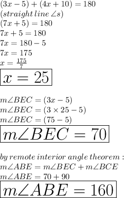 (3x - 5) \degree + (4x + 10) \degree = 180 \degree \\ (straight \: line \:  \angle s) \\ (7x + 5) \degree = 180 \degree \\7x + 5 = 180 \\ 7x = 180  - 5 \\ 7x = 175 \\ x =  \frac{175}{7}  \\ \huge \orange{ \boxed{x = 25}} \\  \\ m\angle BEC = (3x - 5) \degree \\  m\angle BEC = (3 \times 25 - 5) \degree \\ m\angle BEC = (75 - 5) \degree \\  \huge \red{ \boxed{m\angle BEC = 70 \degree}} \\  \\ by \: remote \: interior \: angle \: theorem :  \\ m\angle ABE = m\angle BEC  + m\angle BCE \\ m\angle ABE = 70 \degree  + 90 \degree \\ \huge \purple{ \boxed{m\angle ABE = 160 \degree }}