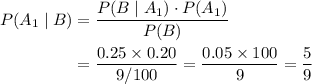 \begin{aligned} P(A_1 \; |\; B) &= \frac{P(B \; | \; A_1) \cdot P(A_1)}{P(B)} \\ &= \frac{0.25 \times 0.20}{9/100} = \frac{0.05 \times 100}{9} = \frac{5}{9}\end{aligned}