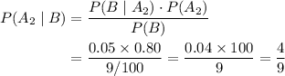 \begin{aligned} P(A_2 \; |\; B) &= \frac{P(B \; | \; A_2) \cdot P(A_2)}{P(B)} \\ &= \frac{0.05 \times 0.80}{9/100} = \frac{0.04 \times 100}{9} = \frac{4}{9}\end{aligned}