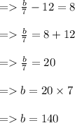 =    \frac{b}{7}  - 12 = 8 \\  \\  =    \frac{b}{7}  = 8 + 12 \\  \\  =    \frac{b}{7}  = 20 \\  \\  =   b = 20 \times 7 \\  \\  =   b = 140