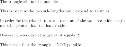 \text{The triangle will not be possible}\\\\\text{This is because the two side lengths can't expand to 14 units}\\\\\text{In order for the triangle to work, the sum of the two short side lengths}\\\text{must be greater than the longer side}\\\\\text{However, 6+6 does not equal 14, it equals 12.}\\\\\text{This means that the triangle is NOT possible}