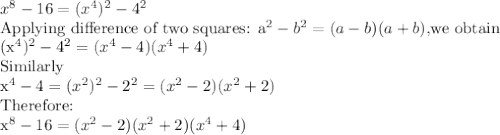 x^8-16=(x^4)^2-4^2\\$Applying difference of two squares: a^2-b^2=(a-b)(a+b), $we obtain\\(x^4)^2-4^2=(x^4-4)(x^4+4)\\$Similarly\\x^4-4=(x^2)^2-2^2=(x^2-2)(x^2+2)\\$Therefore:\\x^8-16=(x^2-2)(x^2+2)(x^4+4)