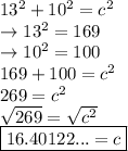 13^2+10^2=c^2\\\rightarrow 13^2=169\\\rightarrow 10^2=100\\169+100=c^2\\269=c^2\\\sqrt{269}=\sqrt{c^2}\\\boxed {16.40122... = c}