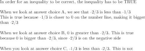 \text{In order for an inequality to be correct, the inequality has to be TRUE}\\\\\text{When we look at answer choice A, we see that -2/3 is less than -1/3}\\\text{This is true because -1/3 is closer to 0 on the number line, making it bigger}\\\text{than -2/3}\\\\\text{When we look at answer choice B, 0 is greater than -2/3. This is true}\\\text{because 0 is bigger than -2/3, since -2/3 is on the negative side}\\\\\text{When you look at answer choice C, -1/3 is less than -2/3. This is not}\\