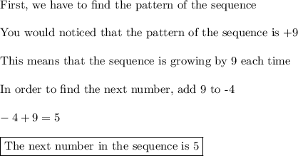 \text{First, we have to find the pattern of the sequence}\\\\\text{You would noticed that the pattern of the sequence is +9}\\\\\text{This means that the sequence is growing by 9 each time}\\\\\text{In order to find the next number, add 9 to -4}\\\\-4+9=5\\\\\boxed{\text{The next number in the sequence is 5}}