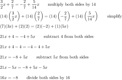 \dfrac{3}{2}x+\dfrac{2}{7}=-\dfrac{2}{7}+\dfrac{5}{14}x\qquad\text{multiply both sides by 14}\\\\(14)\left(\dfrac{3}{2}x\right)+(14)\left(\dfrac{2}{7}\right)=(14)\left(-\dfrac{2}{7}\right)+(14)\left(\dfrac{5}{14}x\right)\qquad\text{simplify}\\\\(7)(3x)+(2)(2)=(2)(-2)+(1)(5x)\\\\21x+4=-4+5x\qquad\text{subtract 4 from both sides}\\\\21x+4-4=-4-4+5x\\\\21x=-8+5x\qquad\text{subtract}\ 5x\ \text{from both sides}\\\\21x-5x=-8+5x-5x\\\\16x=-8\qquad\text{divide both sides by 16}