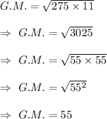 G.M.=\sqrt{275\times11}\\\\\Rightarrow\ G.M. =\sqrt{3025}\\\\\Rightarrow\ G.M.=\sqrt{55\times55}\\\\\Rightarrow\ G.M.=\sqrt{55^2}\\\\\Rightarrow\ G.M.=55