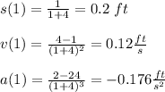 s(1)=\frac{1}{1+4}=0.2\ ft\\\\v(1)=\frac{4-1}{(1+4)^2}=0.12\frac{ft}{s}\\\\a(1)=\frac{2-24}{(1+4)^3}=-0.176\frac{ft}{s^2}