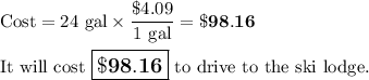 \text{Cost} = \text{24 gal} \times \dfrac{\$4.09}{\text{1 gal}} = \mathbf{\$98.16}\\\\\text{It will cost $\large \boxed{\mathbf{\$98.16}}$ to drive to the ski lodge.}