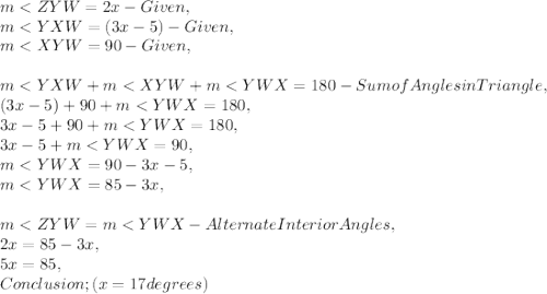 m< ZYW = 2x - Given,\\m< YXW = ( 3x - 5 ) - Given,\\m< XYW = 90 - Given,\\\\m< YXW + m< XYW + m< YWX = 180 - Sum of Angles in Triangle,\\( 3x - 5 ) + 90 + m< YWX = 180,\\3x - 5 + 90 + m< YWX = 180,\\3x - 5 + m< YWX = 90,\\m< YWX = 90 - 3x - 5,\\m< YWX = 85 - 3x,\\\\m< ZYW = m< YWX - Alternate Interior Angles,\\2x = 85 - 3x,\\5x = 85,\\Conclusion ; ( x = 17 degrees )