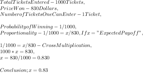 Total Tickets Entered - 1000 Tickets,\\Prize Won - 830 Dollars,\\Number of Tickets One Can Enter - 1 Ticket,\\\\Probability of Winning - 1 / 1000,\\Proportionality - 1 / 1000 = x / 830, If x = " Expected Payoff ",\\\\1 / 1000 = x / 830 - Cross Multiplication ,\\1000 * x = 830,\\x = 830 / 1000 = 0.830\\\\Conclusion ; x = 0.83