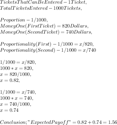 Tickets That Can Be Entered - 1 Ticket,\\Total Tickets Entered - 1000 Tickets,\\\\Proportion - 1 / 1000,\\Money One ( First Ticket ) = 820 Dollars,\\Money One ( Second Ticket ) = 740 Dollars,\\\\Proportionality ( First ) - 1 / 1000 = x / 820,\\Proportionality ( Second ) - 1 / 1000 = x / 740\\\\1 / 1000 = x / 820,\\1000 * x = 820,\\x = 820 / 1000,\\x = 0.82,\\\\1 / 1000 = x / 740,\\1000 * x = 740,\\x = 740 / 1000,\\x = 0.74\\\\Conclusion ; " Expected Payoff " = 0.82 + 0.74 = 1.56
