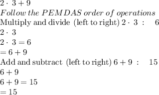 2\cdot \:3+9\\Follow\:the\:PEMDAS\:order\:of\:operations\\\mathrm{Multiply\:and\:divide\:\left(left\:to\:right\right)}\:2\cdot \:3\::\quad 6\\2\cdot \:3\\2\cdot \:3=6\\=6+9\\\mathrm{Add\:and\:subtract\:\left(left\:to\:right\right)}\:6+9\::\quad 15\\6+9\\6+9=15\\=15