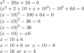 {x}^{2}  - 20x + 24 = 0 \\ ( {x}^{2}  + 2 \times 10 \times x  +  {10}^{2})  -  {10}^{2} + 64 = 0 \\  {(x - 10)}^{2}  - 100 + 64 = 0 \\  {( x - 10)}^{2}  - 36 = 0 \\    {(x - 10)}^{2}  = 36 \\ (x - 10) =  \pm 6 \\ x = 10 \pm 6 \\  x = 10 + 6 \:  \: or \:  \: x = 10 - 6 \\   x = 16 \:  \: or \:  \: x = 4
