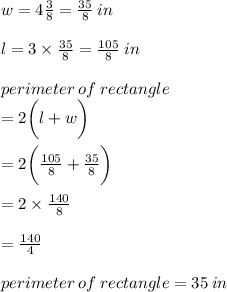 w = 4 \frac{3}{8}  =  \frac{35}{8}  \: in \\  \\  l = 3 \times  \frac{35}{8}  =  \frac{105}{8}  \: in \\  \\ perimeter \: of \: rectangle \\  =  2\bigg(l + w  \bigg) \\  \\  = 2\bigg(  \frac{105}{8}+ \frac{35}{8}   \bigg) \\  \\  = 2 \times  \frac{140}{8}  \\  \\  =  \frac{140}{4}  \\  \\perimeter \: of \: rectangle = 35 \: in