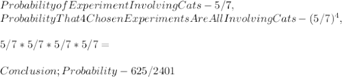 Probability of Experiment Involving Cats - 5 / 7,\\Probability That 4 Chosen Experiments Are All Involving Cats - ( 5 / 7 )^4,\\\\5 / 7 * 5 / 7 * 5 / 7 * 5 / 7 =\\\\Conclusion; Probability - 625 / 2401