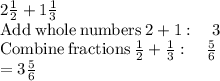 2\frac{1}{2}+1\frac{1}{3}\\\mathrm{Add\:whole\:numbers}\:2+1:\quad 3\\\mathrm{Combine\:fractions}\:\frac{1}{2}+\frac{1}{3}:\quad \frac{5}{6}\\=3\frac{5}{6}