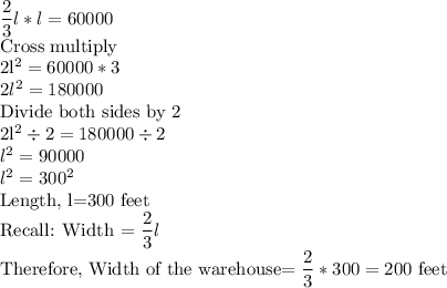\dfrac23l*l=60000\\$Cross multiply\\2l^2=60000*3\\2l^2=180000\\$Divide both sides by 2\\2l^2 \div 2=180000 \div 2\\l^2=90000\\l^2=300^2\\$Length, l=300 feet\\Recall: Width =\dfrac23l\\$Therefore, Width of the warehouse=\dfrac23*300=200$ feet
