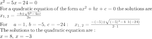 x^2-5x-24=0\\\mathrm{For\:a\:quadratic\:equation\:of\:the\:form\:}ax^2+bx+c=0\mathrm{\:the\:solutions\:are\:}\\x_{1,\:2}=\frac{-b\pm \sqrt{b^2-4ac}}{2a}\\\mathrm{For\:}\quad a=1,\:b=-5,\:c=-24:\quad x_{1,\:2}=\frac{-\left(-5\right)\pm \sqrt{\left(-5\right)^2-4\cdot \:1\left(-24\right)}}{2\cdot \:1}\\\mathrm{The\:solutions\:to\:the\:quadratic\:equation\:are:}\\x=8,\:x=-3