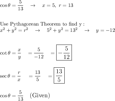 \cos \theta = \dfrac{5}{13}\quad \rightarrow\quad x = 5, \ r = 13\\\\\\\text{Use Pythagorean Theorem to find y}:\\x^2+y^2=r^2\quad \rightarrow \quad 5^2+y^2=13^2\quad \rightarrow \quad y = -12\\\\\\\cot\theta=\dfrac{x}{y}\quad =\dfrac{5}{-12}\quad =\large\boxed{-\dfrac{5}{12}}\\\\\\\sec\theta=\dfrac{r}{x}\quad = \dfrac{13}{5}\quad = \large\boxed{\dfrac{13}{5}}\\\\\\\cos\theta =\dfrac{5}{13}\quad \text{(Given)}\\