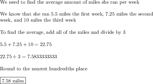 \text{We need to find the average amount of miles she ran per week}\\\\\text{We know that she ran 5.5 miles the first week, 7.25 miles the second}\\\text{week, and 10 miles the third week}\\\\\text{To find the average, add all of the miles and divide by 3}\\\\5.5+7.25+10=22.75\\\\22.75\div3=7.5833333333\\\\\text{Round to the nearest hundredths place}\\\\\boxed{\text{7.58 miles}}