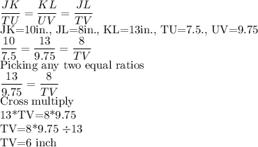 \dfrac{JK}{TU}= \dfrac{KL}{UV}=\dfrac{JL}{TV}\\$JK=10in.,  JL=8in.,  KL=13in.,  TU=7.5.,  UV=9.75\\\dfrac{10}{7.5}= \dfrac{13}{9.75}=\dfrac{8}{TV}\\$Picking any two equal ratios\\ \dfrac{13}{9.75}=\dfrac{8}{TV}\\$Cross multiply\\13*TV=8*9.75\\TV=8*9.75 \div 13\\$TV=6 inch