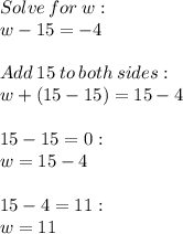 Solve  \: for  \: w:  \\ w - 15= - 4  \\  \\ Add \:  15 \:  to \:  both  \: sides:  \\ w+ (15-15 )= 15 - 4 \\  \\ 15-15=0:  \\ w=15-4  \\  \\ 15-4=11:  \\ w = 11
