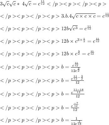3 \sqrt{c}  \astb \sqrt{c}  \ast \: 4 \sqrt{c}  =  {c}^{ \frac{11}{12} }  \\  \\   3.b.4 \sqrt{c \times c \times c} =  {c}^{ \frac{11}{12} }  \\  \\   12b \sqrt{ {c}^{3} } =  {c}^{ \frac{11}{12} }  \\  \\ 12b  \times  {c}^{3 \times  \frac{1}{2} }  =  {c}^{ \frac{11}{12} }  \\  \\ 12b  \times  {c}^{\frac{3}{2} }  =  {c}^{ \frac{11}{12} }  \\  \\ b =  \frac{{c}^{ \frac{11}{12} }}{12{c}^{ \frac{3}{2} }}  \\  \\ b = \frac {c^{\frac{11}{12}-\frac{3}{2}}}{12}\\\\ b = \frac{{c}^{ \frac{11 - 18}{12} }}{12}} \\  \\ b = \frac{{c}^{ \frac{ - 7}{12} }}{12} \\  \\ b = \frac{1}{12 {c}^{ \frac{7}{18} } }
